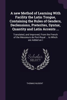 A new Method of Learning With Facility the Latin Tongue, Containing the Rules of Genders, Declensions, Preterites, Syntax, Quantity and Latin Accents ...: Translated, and Improved, From the French of the Messieurs de Port-Royal ... to Which are Added an I - Nugent, Thomas