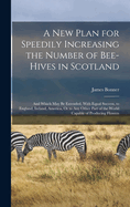 A New Plan for Speedily Increasing the Number of Bee-Hives in Scotland: And Which May Be Extended, With Equal Success, to England, Ireland, America, Or to Any Other Part of the World Capable of Producing Flowers