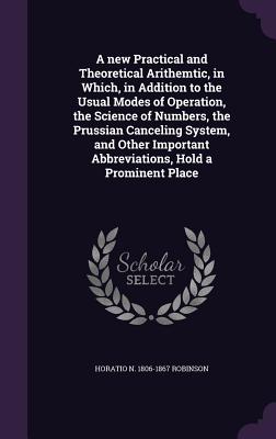 A new Practical and Theoretical Arithemtic, in Which, in Addition to the Usual Modes of Operation, the Science of Numbers, the Prussian Canceling System, and Other Important Abbreviations, Hold a Prominent Place - Robinson, Horatio N 1806-1867