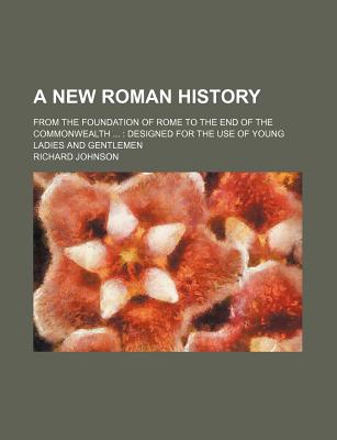 A New Roman History: from the Foundation of Rome to the End of the Commonwealth ...: Designed for the Use of Young Ladies and Gentlemen - Johnson, Richard (Creator)