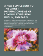 A New Supplement to the Latest Pharmacopoeias of London, Edinburgh, Dublin, and Paris: Forming a Complete Dispensatory, Conspectus, and Dictionary of Medical Chemistry, Giving All the Old and New Names, Including the New French and American