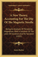 A New Theory, Accounting For The Dip Of The Magnetic Needle: Being An Analysis Of Terrestrial Magnetism, With A Solution Of The Lines Of Variation And No Variation (1835)
