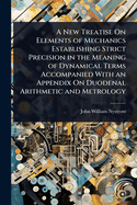 A New Treatise On Elements of Mechanics Establishing Strict Precision in the Meaning of Dynamical Terms Accompanied With an Appendix On Duodenal Arithmetic and Metrology