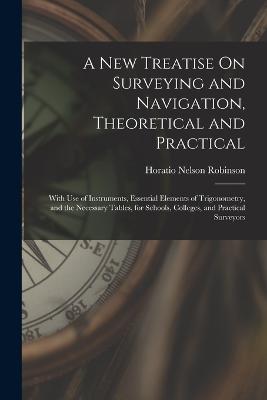 A New Treatise On Surveying and Navigation, Theoretical and Practical: With Use of Instruments, Essential Elements of Trigonometry, and the Necessary Tables, for Schools, Colleges, and Practical Surveyors - Robinson, Horatio Nelson