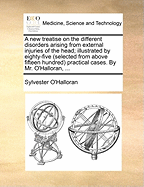 A New Treatise on the Different Disorders Arising from External Injuries of the Head; Illustrated by Eighty-Five (Selected from Above Fifteen Hundred) Practical Cases. by Mr. O'Halloran,