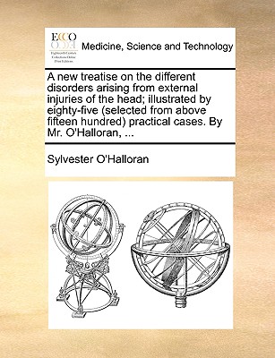 A New Treatise on the Different Disorders Arising from External Injuries of the Head; Illustrated by Eighty-Five (Selected from Above Fifteen Hundred) Practical Cases. by Mr. O'Halloran, ... - O'Halloran, Sylvester