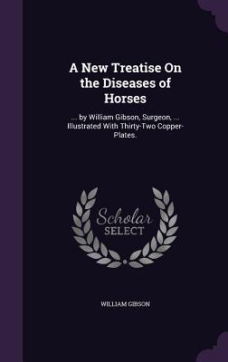 A New Treatise On the Diseases of Horses: ... by William Gibson, Surgeon, ... Illustrated With Thirty-Two Copper-Plates. - Gibson, William, Dr.