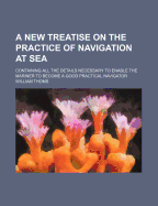 A New Treatise on the Practice of Navigation at Sea: Containing All the Details Necessary to Enable the Mariner to Become a Good Practical Navigator.