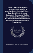 A New View of the Origin of Dalton's Atomic Theory, a Contribution to Chemical History, Together with Letters and Documents Concerning the Life and Labours of John Dalton, Now for the First Time Published from Manuscipt in the Possession of the Literary a