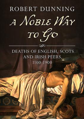 A Noble Way to Go: Deaths of English, Scots and Irish Peers, 1100-1900 - Dunning, Robert