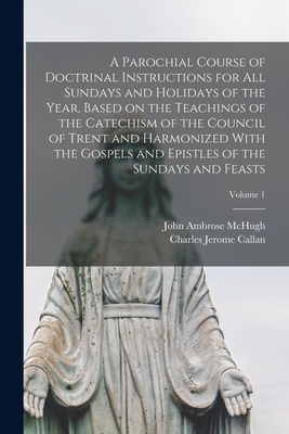 A Parochial Course of Doctrinal Instructions for all Sundays and Holidays of the Year, Based on the Teachings of the Catechism of the Council of Trent and Harmonized With the Gospels and Epistles of the Sundays and Feasts; Volume 1 - Callan, Charles Jerome, and McHugh, John Ambrose