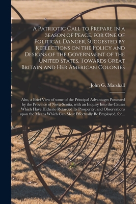 A Patriotic Call to Prepare in a Season of Peace, for One of Political Danger, Suggested by Reflections on the Policy and Designs of the Government of the United States, Towards Great Britain and Her American Colonies [microform]: Also, a Brief View... - Marshall, John G (John George) 1786 (Creator)