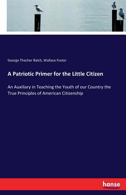 A Patriotic Primer for the Little Citizen: An Auxiliary in Teaching the Youth of our Country the True Principles of American Citizenship - Foster, Wallace, and Balch, George Thacher