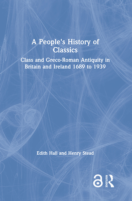 A People's History of Classics: Class and Greco-Roman Antiquity in Britain and Ireland 1689 to 1939 - Hall, Edith, and Stead, Henry