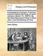 A Perswasive to Prayer. A Sermon Preach'd Before the King, at Saint James's, March 13. 1697/8. By the Most Reverend Father in God, John, Lord Archbishop of York