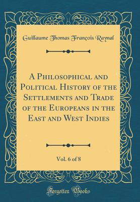 A Philosophical and Political History of the Settlements and Trade of the Europeans in the East and West Indies, Vol. 6 of 8 (Classic Reprint) - Raynal, Guillaume Thomas Francois