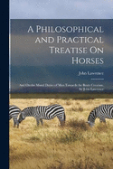 A Philosophical and Practical Treatise On Horses: And On the Moral Duties of Man Towards the Brute Creation. by John Lawrence