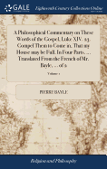 A Philosophical Commentary on These Words of the Gospel, Luke XIV. 23. Compel Them to Come in, That my House may be Full. In Four Parts. ... Translated From the French of Mr. Bayle, ... of 2; Volume 1