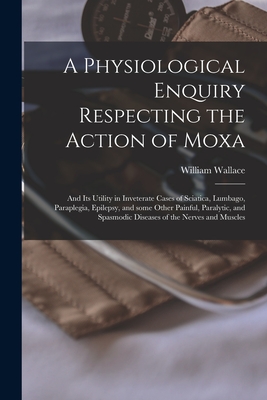 A Physiological Enquiry Respecting the Action of Moxa: and Its Utility in Inveterate Cases of Sciatica, Lumbago, Paraplegia, Epilepsy, and Some Other Painful, Paralytic, and Spasmodic Diseases of the Nerves and Muscles - Wallace, William 1791-1838