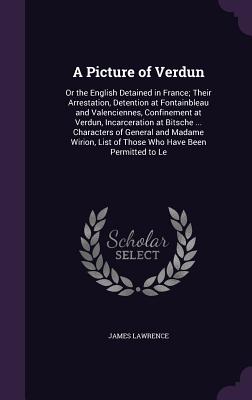 A Picture of Verdun: Or the English Detained in France; Their Arrestation, Detention at Fontainbleau and Valenciennes, Confinement at Verdun, Incarceration at Bitsche ... Characters of General and Madame Wirion, List of Those Who Have Been Permitted to Le - Lawrence, James, BSC, MRCP