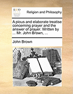A Pious and Elaborate Treatise Concerning Prayer; And the Answer of Prayer. Written by ... John Brown, ...