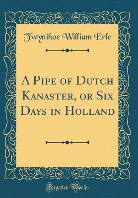 A Pipe of Dutch Kanaster, or Six Days in Holland (Classic Reprint) - Erle, Twynihoe William