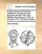 A Plain Account of Christian Perfection, as Believed and Taught by the REV. Mr. John Wesley, from the Year 1725, to the Year 1777. the Fourth Edition.