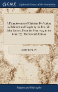 A Plain Account of Christian Perfection, as Believed and Taught by the Rev. Mr. John Wesley, From the Year 1725, to the Year 1777. The Seventh Edition