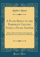 A Plain Reply to the Pamphlet Calling Itself a Plain Answer: Being a More Fair State of the Question Between the Late and the Present Ministers (Classic Reprint)