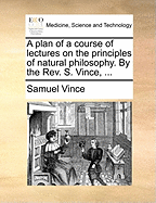 A Plan of a Course of Lectures on the Principles of Natural Philosophy: by the Rev. S. Vince