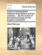 A Plan of Reconciliation Between Great Britain and Her Colonies: ... by the Author of the Historical Essay on the English Constitution