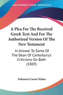 A Plea For The Received Greek Text And For The Authorized Version Of The New Testament: In Answer To Some Of The Dean Of Canterbury's Criticisms On Both (1869)