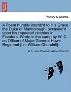 A Poem Humbly Inscrib'd to His Grace the Duke of Marlborough, Occasion'd Upon His Repeated Victories in Flanders. Wrote in the Camp by W. C. an Officer of Major General How's Regiment [I.E. William Churchill].