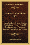 A Political Manual for 1866: Including Executive, Legislative and Politico-Military Facts of the Period from President Johnson's Accession, 1865-1866
