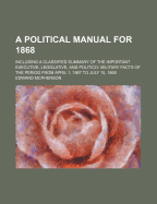 A Political Manual for 1868: Including a Classified Summary of the Important Executive, Legislative, Politico-Military, and General Facts of the Period, from April 1, 1867, to July 15, 1868 (Classic Reprint)
