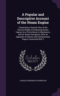 A Popular and Descriptive Account of the Steam Engine: Comprising a General View of the Various Modes of Employing Elastic Vapour As a Prime Mover in Mechanics; and On Steam Navigation; With an Appendix of Patents and Parliamentary Papers Connected With T - Partington, Charles Frederick