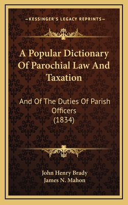 A Popular Dictionary of Parochial Law & Taxation: and of the Duties of Parish Offficers Alphabetically Arranged : Comprising Assessed Taxes; Poor and Church Rares; Highway Rates;... and Generally All Information Likely to Be Serviceable to Parochial... - Brady, John Henry