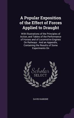 A Popular Exposition of the Effect of Forces Applied to Draught: With Illustrations of the Principles of Action, and Tables of the Performance of Horses and of Locomotive Engines On Railways: And an Appendix, Containing the Results of Some Experiments On - Rankine, David