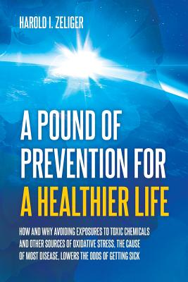 A Pound of Prevention for a Healthier Life: How and Why Avoiding Exposures to Toxic Chemicals and Other Sources of Oxidative Stress, the Cause of Most Disease, Lowers the Odds of Getting Sick - Zeliger, Harold I