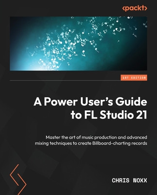 A Power User's Guide to FL Studio 21: Master the art of music production and advanced mixing techniques to create Billboard-charting records - Noxx, Chris