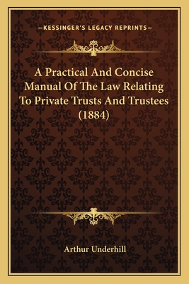 A Practical And Concise Manual Of The Law Relating To Private Trusts And Trustees (1884) - Underhill, Arthur, Sir