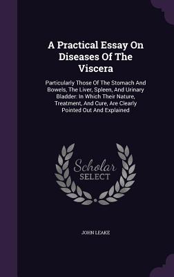 A Practical Essay On Diseases Of The Viscera: Particularly Those Of The Stomach And Bowels, The Liver, Spleen, And Urinary Bladder: In Which Their Nature, Treatment, And Cure, Are Clearly Pointed Out And Explained - Leake, John