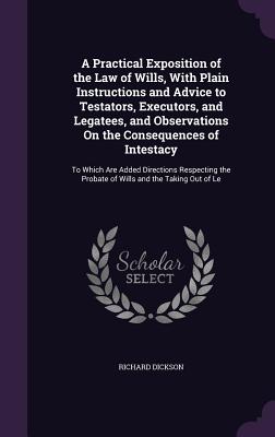 A Practical Exposition of the Law of Wills, With Plain Instructions and Advice to Testators, Executors, and Legatees, and Observations On the Consequences of Intestacy: To Which Are Added Directions Respecting the Probate of Wills and the Taking Out of Le - Dickson, Richard