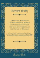 A Practical Exposition on the Offices of Baptism and Confirmation and on the Communion Service of the Church of England: As Prescribed by the Book of Common Prayer, Being the Substance of Eight Sermons, Preached at the Chapel at Highgate, in Middlesex, to