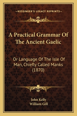 A Practical Grammar of the Ancient Gaelic: Or Language of the Isle of Man, Chiefly Called Manks (1870) - Kelly, John, and Gill, William (Editor)