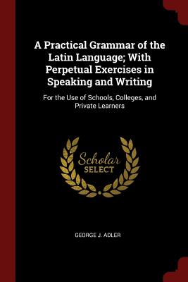 A Practical Grammar of the Latin Language; With Perpetual Exercises in Speaking and Writing: For the Use of Schools, Colleges, and Private Learners - Adler, George J