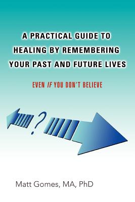 A Practical Guide to Healing by Remembering Your Past and Future Lives: Even If You Don't Believe - Gomes, Matt