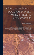 A Practical Hand-book For Miners, Metallurgists, And Assayers: Comprising The Most Recent Improvements In The Disintegration, Amalgamation, Smelting, And Parting Of The Precious Ores Containing Gold, Silver, Copper, Tin, Quicksilver, Etc., Etc., With