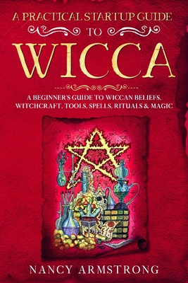 A Practical Startup Guide to Wicca: A Beginner's Guide to Wiccan Beliefs, Witchcraft, Tools, Spells, Rituals, and Magic - Armstrong, Nancy