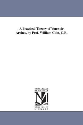 A Practical Theory of Voussoir Arches. by Prof. William Cain, C.E. - Cain, William, Professor, and Cain, Wm (William)